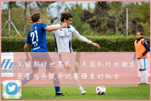 文班期待世界队与美国队对决激发荣誉感并提升比赛强度的机会