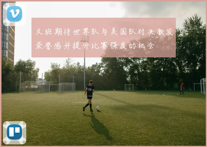 文班期待世界队与美国队对决激发荣誉感并提升比赛强度的机会