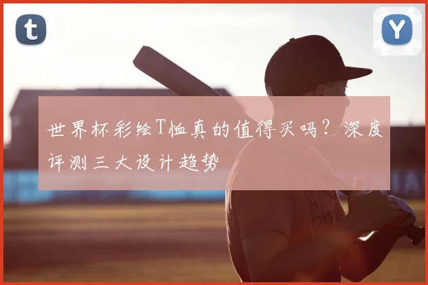 世界杯彩绘T恤真的值得买吗?深度评测三大设计趋势