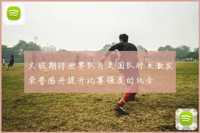 文班期待世界队与美国队对决激发荣誉感并提升比赛强度的机会