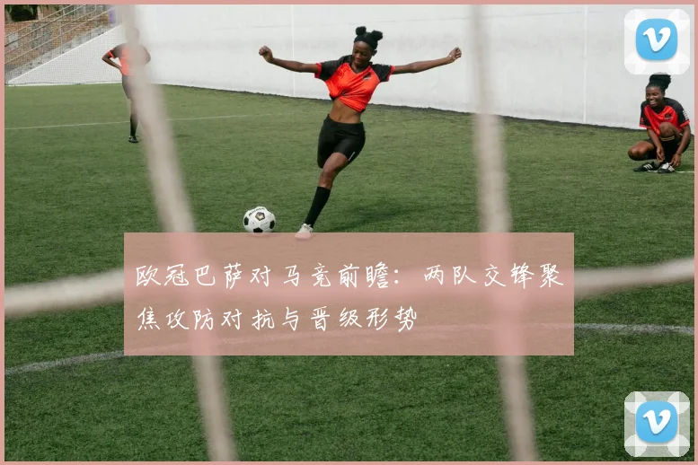 欧冠巴萨对马竞前瞻：两队交锋聚焦攻防对抗与晋级形势