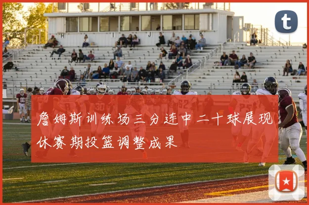 詹姆斯训练场三分连中二十球展现休赛期投篮调整成果