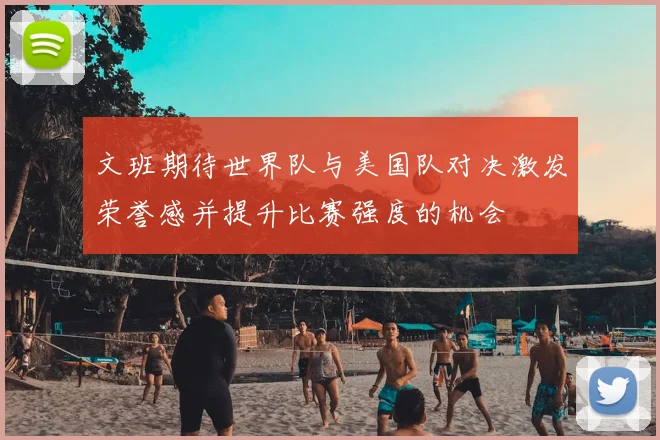 文班期待世界队与美国队对决激发荣誉感并提升比赛强度的机会