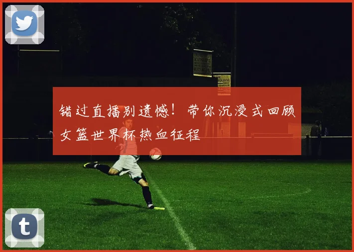 错过直播别遗憾!带你沉浸式回顾女篮世界杯热血征程
