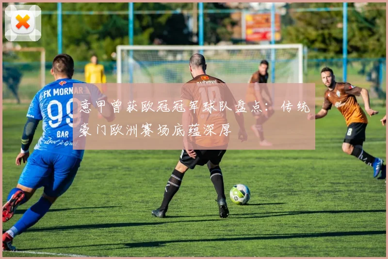 意甲曾获欧冠冠军球队盘点:传统豪门欧洲赛场底蕴深厚