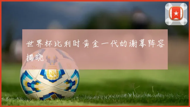世界杯比利时黄金一代的谢幕阵容揭晓