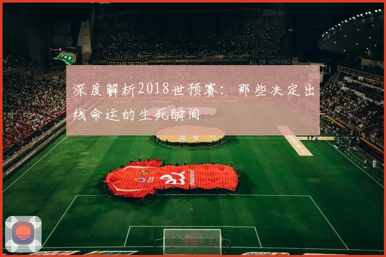 深度解析2018世预赛：那些决定出线命运的生死瞬间