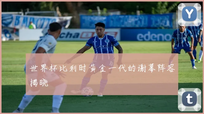 世界杯比利时黄金一代的谢幕阵容揭晓