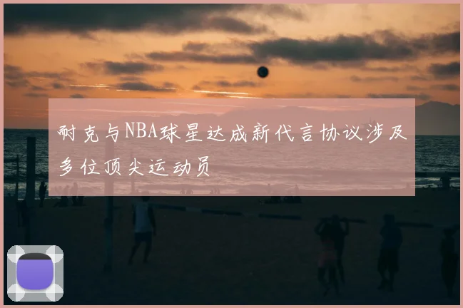 耐克与NBA球星达成新代言协议涉及多位顶尖运动员