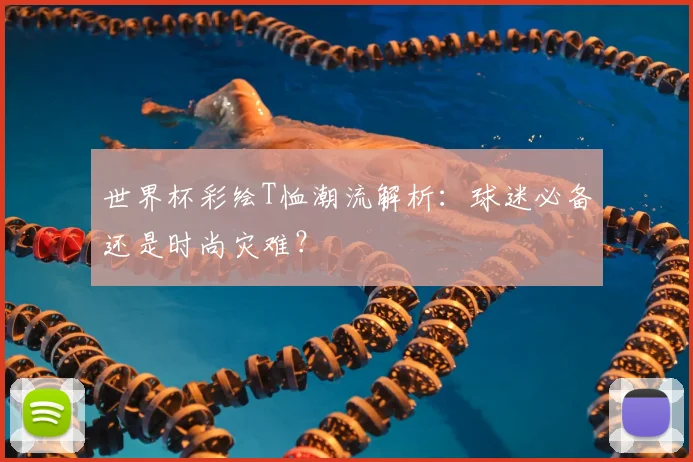 世界杯彩绘T恤潮流解析：球迷必备还是时尚灾难？