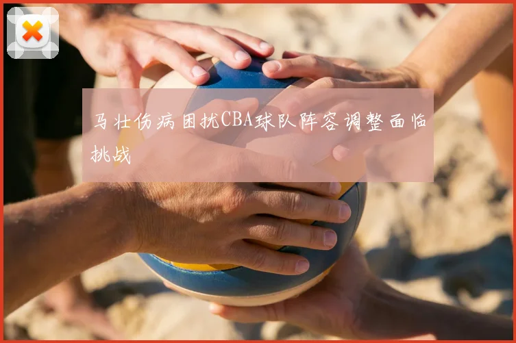 马壮伤病困扰CBA球队阵容调整面临挑战
