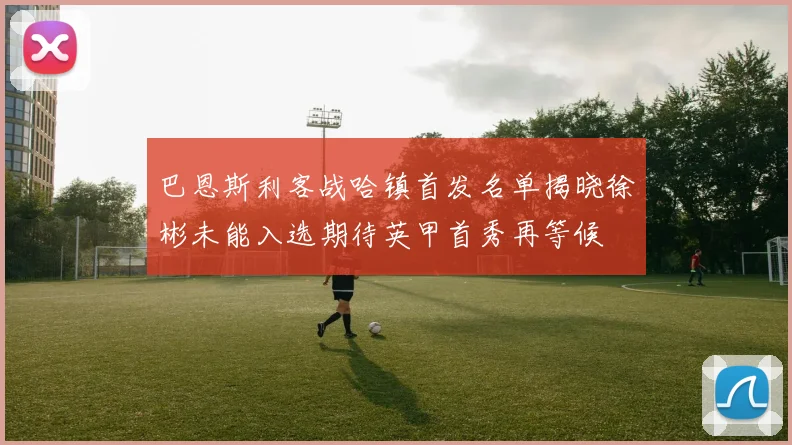 巴恩斯利客战哈镇首发名单揭晓徐彬未能入选期待英甲首秀再等候
