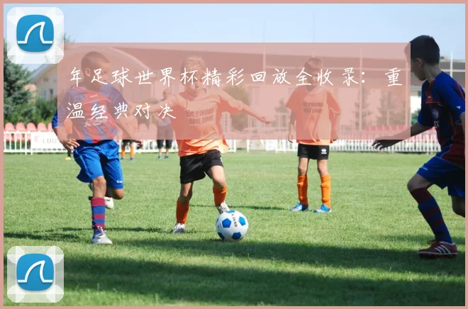 年足球世界杯精彩回放全收录:重温经典对决