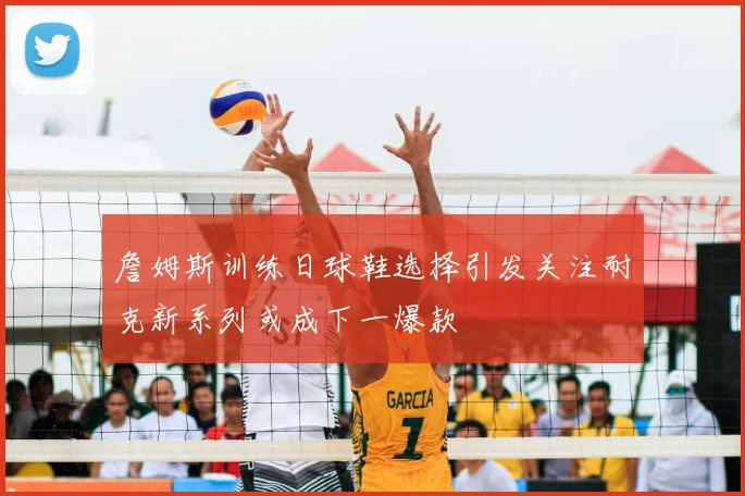 詹姆斯训练日球鞋选择引发关注耐克新系列或成下一爆款
