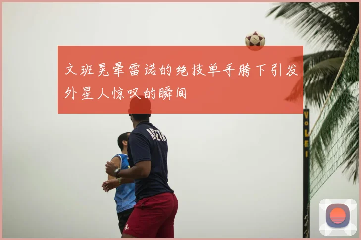 文班晃晕雷诺的绝技单手胯下引发外星人惊叹的瞬间