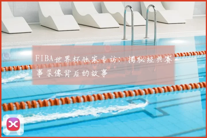 FIBA世界杯独家专访：揭秘经典赛事录像背后的故事