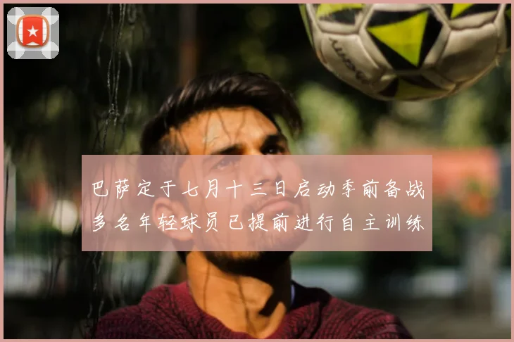巴萨定于七月十三日启动季前备战多名年轻球员已提前进行自主训练