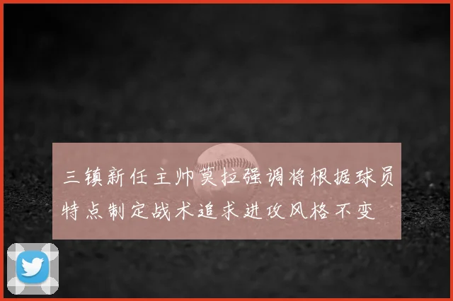 三镇新任主帅莫拉强调将根据球员特点制定战术追求进攻风格不变