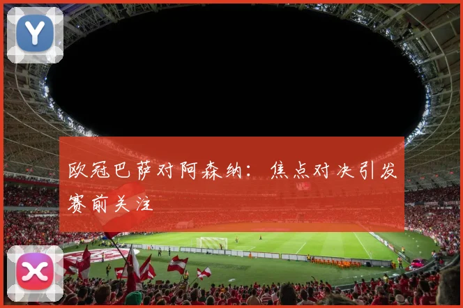 欧冠巴萨对阿森纳:焦点对决引发赛前关注