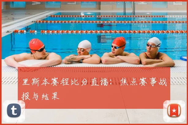里斯本赛程比分直播：焦点赛事战报与结果