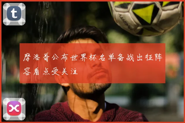 摩洛哥公布世界杯名单备战出征阵容看点受关注