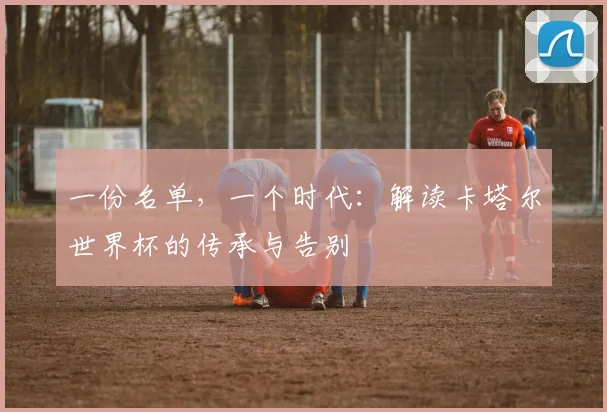 一份名单，一个时代：解读卡塔尔世界杯的传承与告别