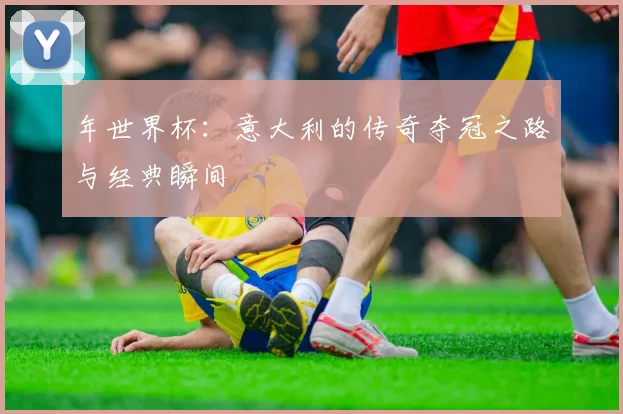 年世界杯：意大利的传奇夺冠之路与经典瞬间